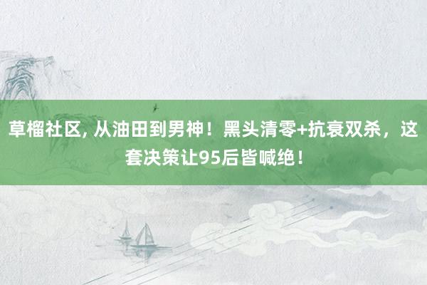 草榴社区, 从油田到男神！黑头清零+抗衰双杀，这套决策让95后皆喊绝！