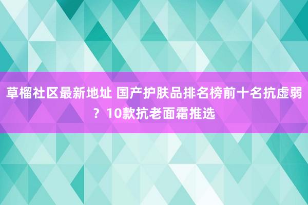 草榴社区最新地址 国产护肤品排名榜前十名抗虚弱？10款抗老面霜推选