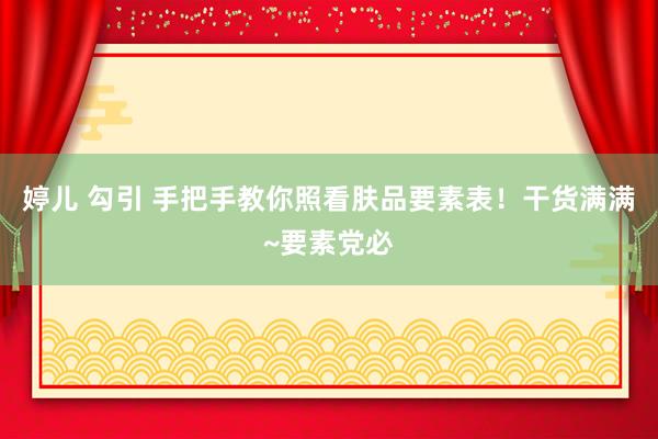 婷儿 勾引 手把手教你照看肤品要素表！干货满满~要素党必