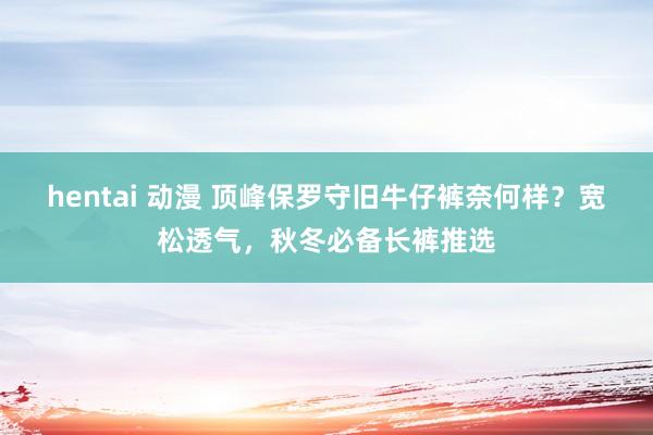 hentai 动漫 顶峰保罗守旧牛仔裤奈何样？宽松透气，秋冬必备长裤推选
