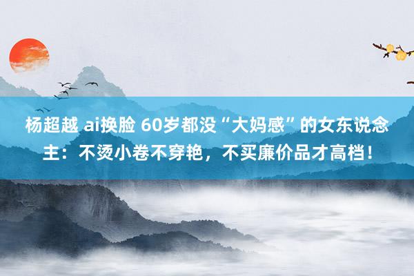 杨超越 ai换脸 60岁都没“大妈感”的女东说念主：不烫小卷不穿艳，不买廉价品才高档！