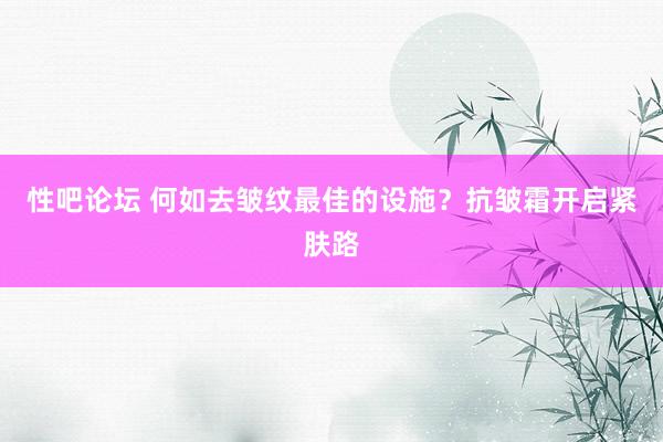 性吧论坛 何如去皱纹最佳的设施？抗皱霜开启紧肤路
