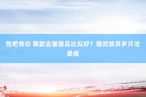 性吧有你 哪款去皱居品比拟好？强效放弃岁月沧桑痕