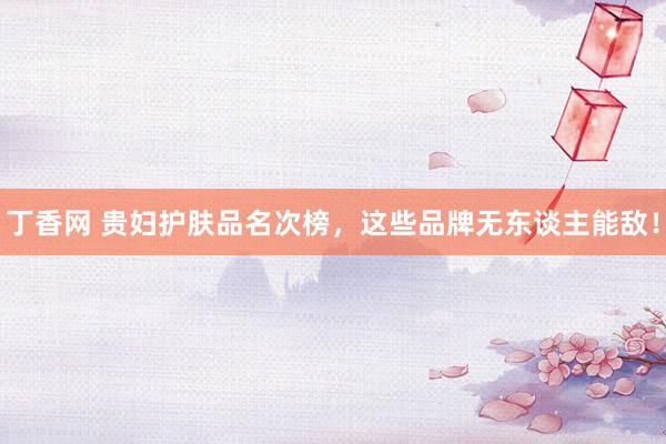 丁香网 贵妇护肤品名次榜，这些品牌无东谈主能敌！