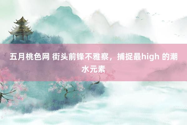 五月桃色网 街头前锋不雅察，捕捉最high 的潮水元素
