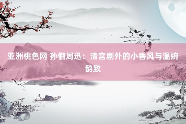 亚洲桃色网 孙俪周迅：清宫剧外的小香风与温婉韵致