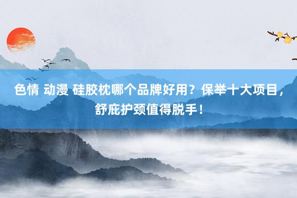 色情 动漫 硅胶枕哪个品牌好用？保举十大项目，舒庇护颈值得脱手！
