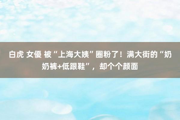 白虎 女優 被“上海大姨”圈粉了！满大街的“奶奶裤+低跟鞋”，却个个颜面