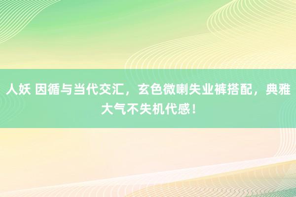 人妖 因循与当代交汇，玄色微喇失业裤搭配，典雅大气不失机代感！