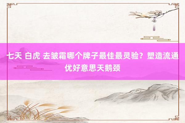 七天 白虎 去皱霜哪个牌子最佳最灵验？塑造流通优好意思天鹅颈