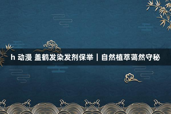 h 动漫 盖鹤发染发剂保举｜自然植萃蔼然守秘