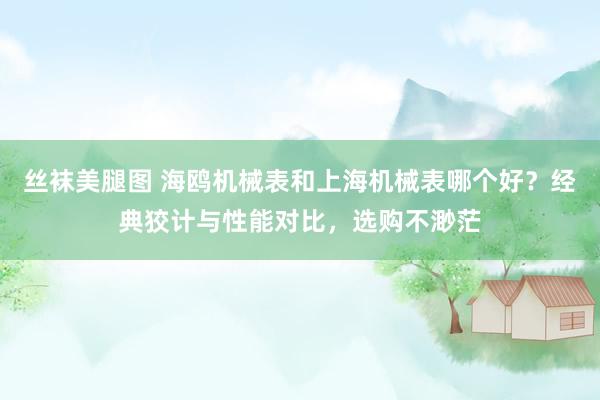 丝袜美腿图 海鸥机械表和上海机械表哪个好？经典狡计与性能对比，选购不渺茫