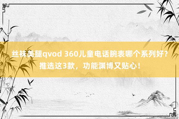 丝袜美腿qvod 360儿童电话腕表哪个系列好？推选这3款，功能渊博又贴心！