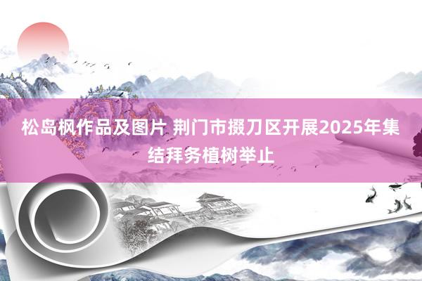 松岛枫作品及图片 荆门市掇刀区开展2025年集结拜务植树举止