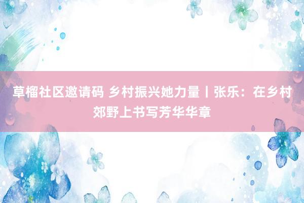 草榴社区邀请码 乡村振兴她力量丨张乐：在乡村郊野上书写芳华华章