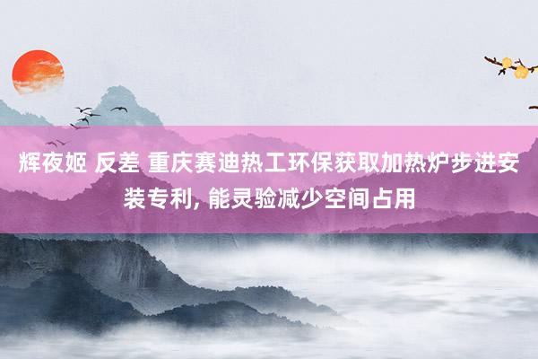辉夜姬 反差 重庆赛迪热工环保获取加热炉步进安装专利, 能灵验减少空间占用