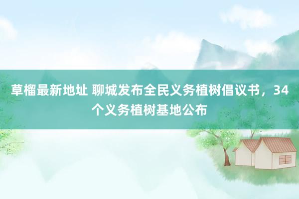 草榴最新地址 聊城发布全民义务植树倡议书，34个义务植树基地公布