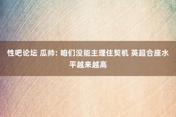 性吧论坛 瓜帅: 咱们没能主理住契机 英超合座水平越来越高