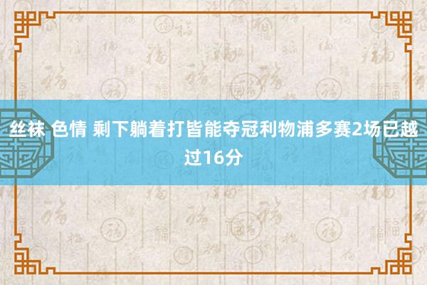 丝袜 色情 剩下躺着打皆能夺冠利物浦多赛2场已越过16分