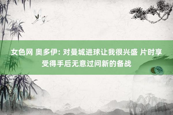 女色网 奥多伊: 对曼城进球让我很兴盛 片时享受得手后无意过问新的备战