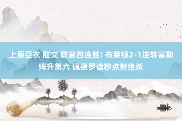 上原亞衣 肛交 联赛四连胜! 布莱顿2-1逆转富勒姆升第六 佩德罗读秒点射绝杀