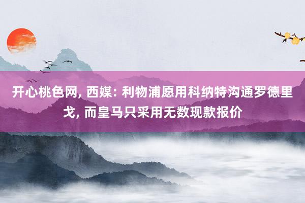 开心桃色网, 西媒: 利物浦愿用科纳特沟通罗德里戈, 而皇马只采用无数现款报价