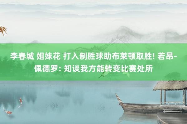 李春城 姐妹花 打入制胜球助布莱顿取胜! 若昂-佩德罗: 知谈我方能转变比赛处所