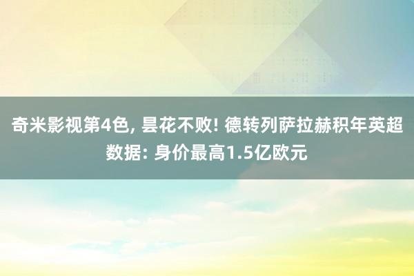 奇米影视第4色, 昙花不败! 德转列萨拉赫积年英超数据: 身价最高1.5亿欧元