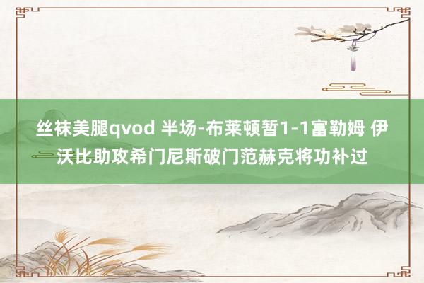 丝袜美腿qvod 半场-布莱顿暂1-1富勒姆 伊沃比助攻希门尼斯破门范赫克将功补过