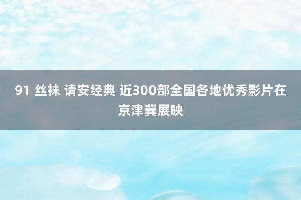 91 丝袜 请安经典 近300部全国各地优秀影片在京津冀展映