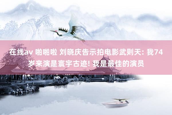在线av 啪啪啦 刘晓庆告示拍电影武则天: 我74岁来演是寰宇古迹! 我是最佳的演员