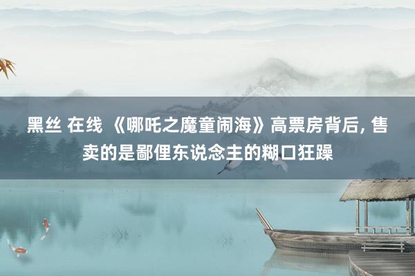 黑丝 在线 《哪吒之魔童闹海》高票房背后, 售卖的是鄙俚东说念主的糊口狂躁