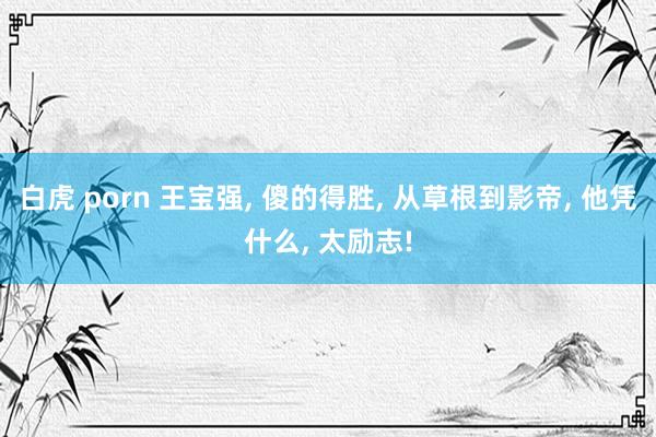 白虎 porn 王宝强, 傻的得胜, 从草根到影帝, 他凭什么, 太励志!