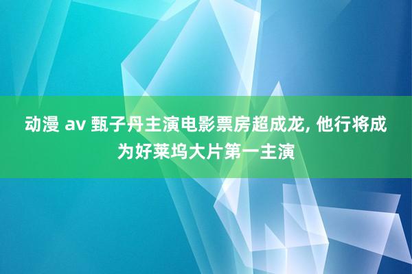 动漫 av 甄子丹主演电影票房超成龙, 他行将成为好莱坞大片第一主演