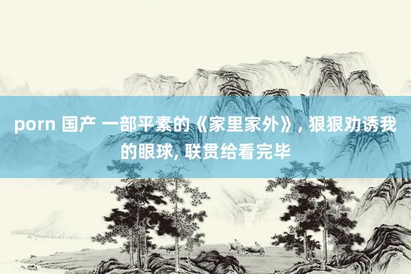 porn 国产 一部平素的《家里家外》, 狠狠劝诱我的眼球, 联贯给看完毕