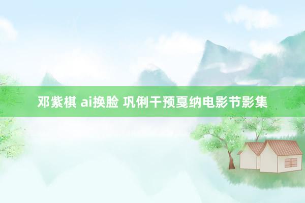 邓紫棋 ai换脸 巩俐干预戛纳电影节影集