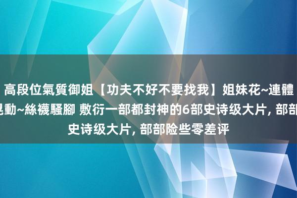 高段位氣質御姐【功夫不好不要找我】姐妹花~連體絲襪~大奶晃動~絲襪騷腳 敷衍一部都封神的6部史诗级大片, 部部险些零差评