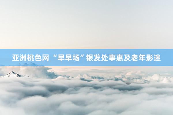 亚洲桃色网 “早早场”银发处事惠及老年影迷