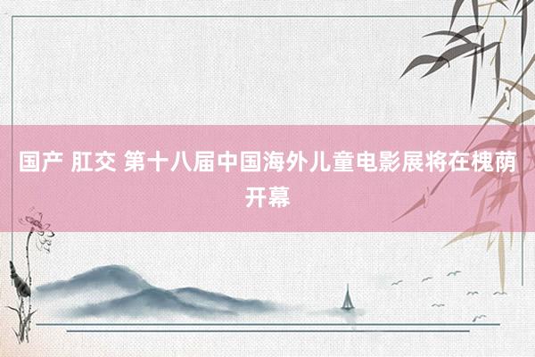 国产 肛交 第十八届中国海外儿童电影展将在槐荫开幕