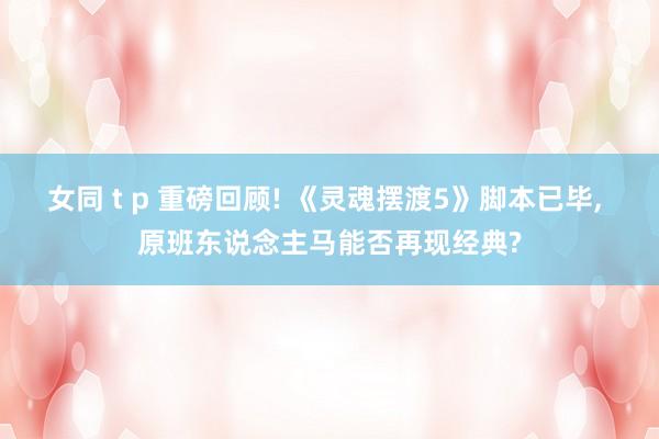 女同 t p 重磅回顾! 《灵魂摆渡5》脚本已毕, 原班东说念主马能否再现经典?