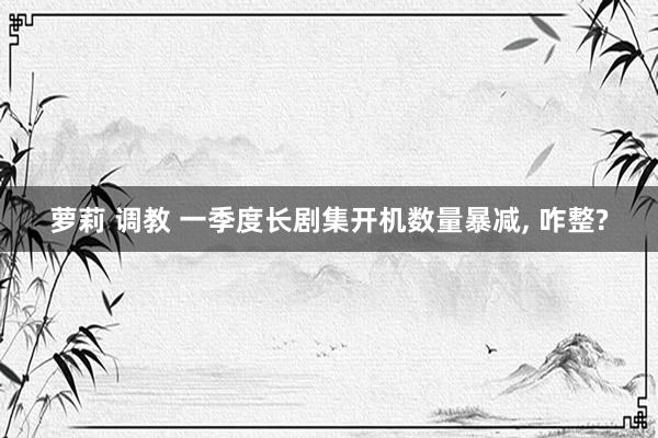 萝莉 调教 一季度长剧集开机数量暴减, 咋整?