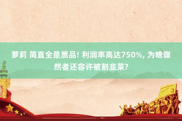 萝莉 简直全是赝品! 利润率高达750%, 为啥骤然者还容许被割韭菜?