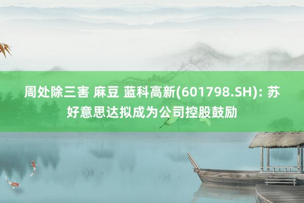 周处除三害 麻豆 蓝科高新(601798.SH): 苏好意思达拟成为公司控股鼓励