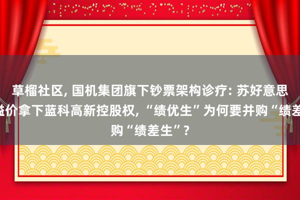 草榴社区, 国机集团旗下钞票架构诊疗: 苏好意思达拟溢价拿下蓝科高新控股权, “绩优生”为何要并购“绩差生”?