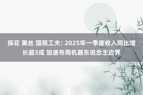 探花 黑丝 国民工夫: 2025年一季度收入同比增长超3成 加速布局机器东说念主边界