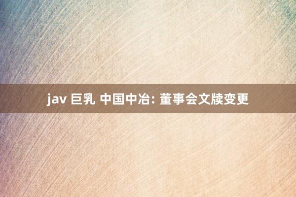 jav 巨乳 中国中冶: 董事会文牍变更
