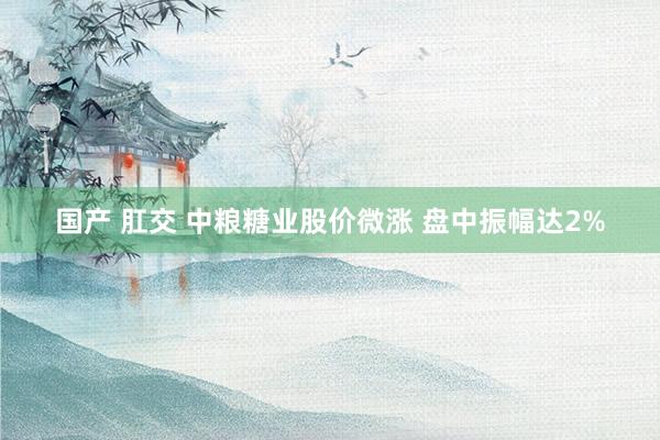 国产 肛交 中粮糖业股价微涨 盘中振幅达2%