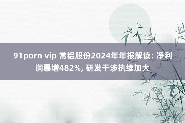 91porn vip 常铝股份2024年年报解读: 净利润暴增482%, 研发干涉执续加大