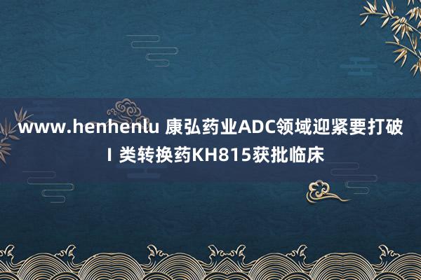 www.henhenlu 康弘药业ADC领域迎紧要打破 Ⅰ类转换药KH815获批临床