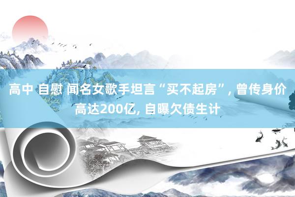 高中 自慰 闻名女歌手坦言“买不起房”, 曾传身价高达200亿, 自曝欠债生计
